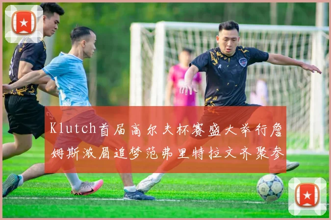 Klutch首届高尔夫杯赛盛大举行詹姆斯浓眉追梦范弗里特拉文齐聚参赛