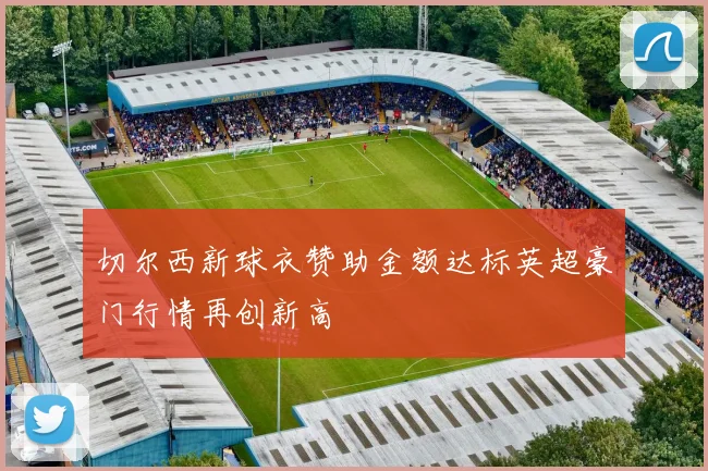 切尔西新球衣赞助金额达标英超豪门行情再创新高