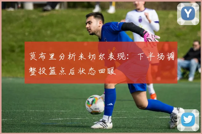 莫布里分析米切尔表现：下半场调整投篮点后状态回暖