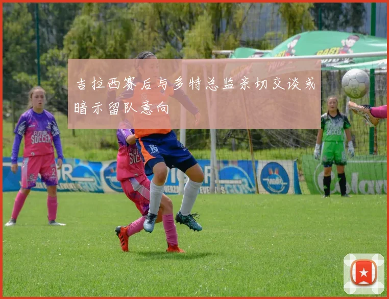 吉拉西赛后与多特总监亲切交谈或暗示留队意向