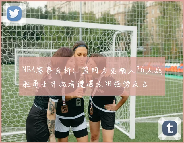 NBA赛事分析：篮网力克湖人76人战胜勇士开拓者遭遇太阳强势反击