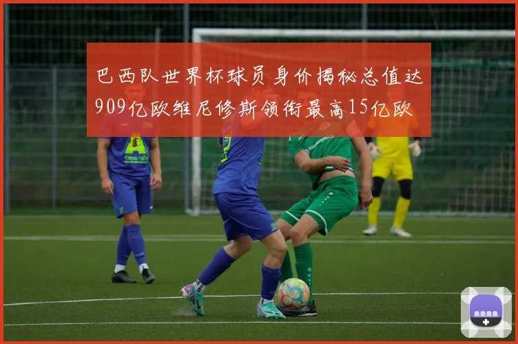 巴西队世界杯球员身价揭秘总值达909亿欧维尼修斯领衔最高15亿欧