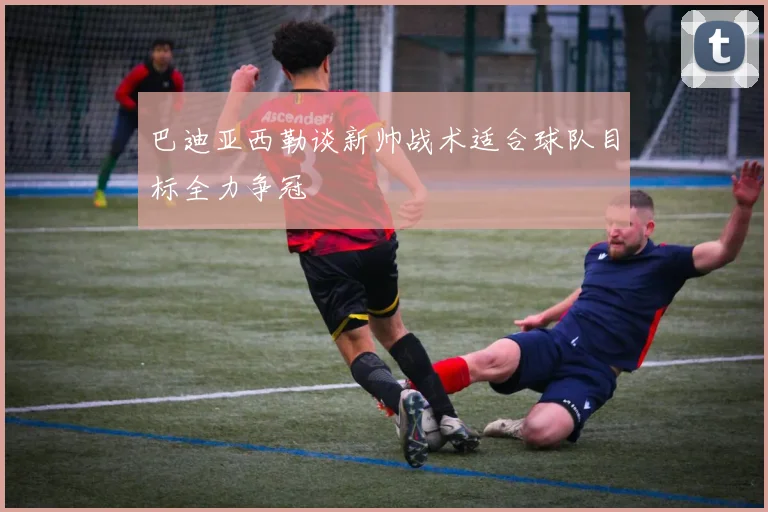 巴迪亚西勒谈新帅战术适合球队目标全力争冠